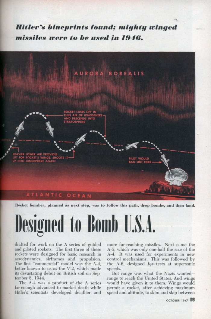 
	Transatlantic Roller Coaster Designed to Bomb U.S.A (2/4)
	
	Hitler’s blueprints found; mighty winged missiles were to be used in 1946
	
	WHEN the Allied invasion upset the Nazis’ plans, they had a supersonic, 3,000-mile-range rocket in the works. Already in the blueprint stage was its successor â€”a true rocket bomber of equal speed and range. Actual sketches and plans for it are shown on page 110.
	
	Rocket projects were Hitler’s equivalent of America’s Manhattan District Project. Blueprints for atomic bombs are still tightly guarded secrets, but the Nazis’ detailed plans for push-button, transoceanic war have now been exposed. They are a clue to developments that may reasonably be expected if there is another war.
	
	If the invasion of Europe had been delayed six months, German robot missiles and piloted rocket bombers would have been hurtling across the Atlantic. Rocket bombing of New York was scheduled for early 1946.
	
	In 1943 Germany’s top scientists were drafted for work on the A series of guided and piloted rockets. The first three of these rockets were designed for basic research in aerodynamics, airframes and propulsion. The first “commercial” model was the A-4, better known to us as the V-2, which made its devastating debut on British soil on September 8, 1944.
	
	The A-4 was a product of the A series far enough advanced to market death while Hitler’s scientists developed deadlier and more far-reaching missiles. Next came the A-5, which was only one-half the size of the A-4. It was used for experiments in new control mechanisms. This was followed by the A-6, designed for tests at supersonic speeds.
	
	But range was what the Nazis wantedâ€” range to reach the United States. And wings would have given it to them. Wings would permit a rocket, after achieving maximum speed and altitude, to skim and skip between the rarefied air of the ionosphere and the heavier air of the atmosphere. The experimental model was the A-7, a winged version of the small A-5; then the A-4 (V-2) sprouted wings to become the A-8, followed by the A-9, which used acid instead of oxygen as an oxidizer. The A-9’s fuel pumps were driven by a turbine using hydrogen peroxide and calcium permanganate.
	
	Booster for Altitude
	
	Next problem was to get the A-9 up into the ionosphere for the start of its roller-coaster journey across the Atlantic. Its own fuel supply was insufficient. The answer was the A-10, a 190,000-pound booster rocket, of which 140,000 pounds way to have been fuel. This booster was to have carried the A-9 up into the ionosphere at 2,450 miles an hour. When the fuel was exhausted, the booster could be released and the A-9 rocket motor would take over, increasing the missile’s speed to 5,870 miles an hour.
	
	Hitler’s scientists, with typical German thoroughness, tried everything. They designed some 138 missiles of various types. For power plants they used reciprocating engines with jet exhaust, gas turbines, turbojets, ramjets and pure rockets. In fuels they experimented with nitric acid and mixtures of xylidines and amine compounds; others included gaseous oxygen and powdered coal for a coal ramjet.
	
	Control Systems Galore
	
	In the field of controls they branched out from the early method of direct wire control from a “mother” plane to the use of radio, radar, continuous wave, acoustics, infrared, light beams and magnetics. One missile had a television set in the nose. Turned on about 2-1/2 miles from the target, it enabled controllers at the home base to direct the rocket visually at a specific building or installation, such as an ammunition dump.
	
	One control device refused to be controlled. In this case the missile was supposed to follow a beam of energy from a radar unit, which aimed it at an enemy target. In a test firing, however, the missile reversed itself in flight and followed the beam for a direct hit on the control station. After that the Nazi scientists favored “homing” or “seeking” devices sensitive to heat or sound.
	
	The Nazis had other troubles, too. They were behind us in certain essential research, such as nuclear energy for warheads and alloys that would resist the terrific heat developed by rocket-powered engines. The acids they used had a tendency to corrode tanks and pipes; explosions on the ground were frequent and the fatalities high. But still there is no doubt that Hitler’s scientists were 10 years ahead of us in “pushbutton” warfare.
	
	Although the A-9-plus-A-10 combination was the last word in the A series of long-range missiles, all design studies and computations had been made for the next stepâ€” the true rocket bomber. Equipped with landing gear and a bomb bay, it would have been able to drop its bombs and alight after its transoceanic trip. With a liquid-fuel engine weighing 2-1/2 tons and developing a thrust of 200,000 pounds, it was to have spanned the Atlantic from Germany to New York in 40 minutes.
	
	Only time prevented Hitler from realizing a boast made in 1944 after watching early firing trials of his “secret weapons”:
	
	“. . . These are not the product of dreamers . . . and the whole world will soon feel their effect.”
	
	Source: http://blog.modernmechanix.com/2006/12/20/transatlantic-roller-coaster-designed-to-bomb-usa/