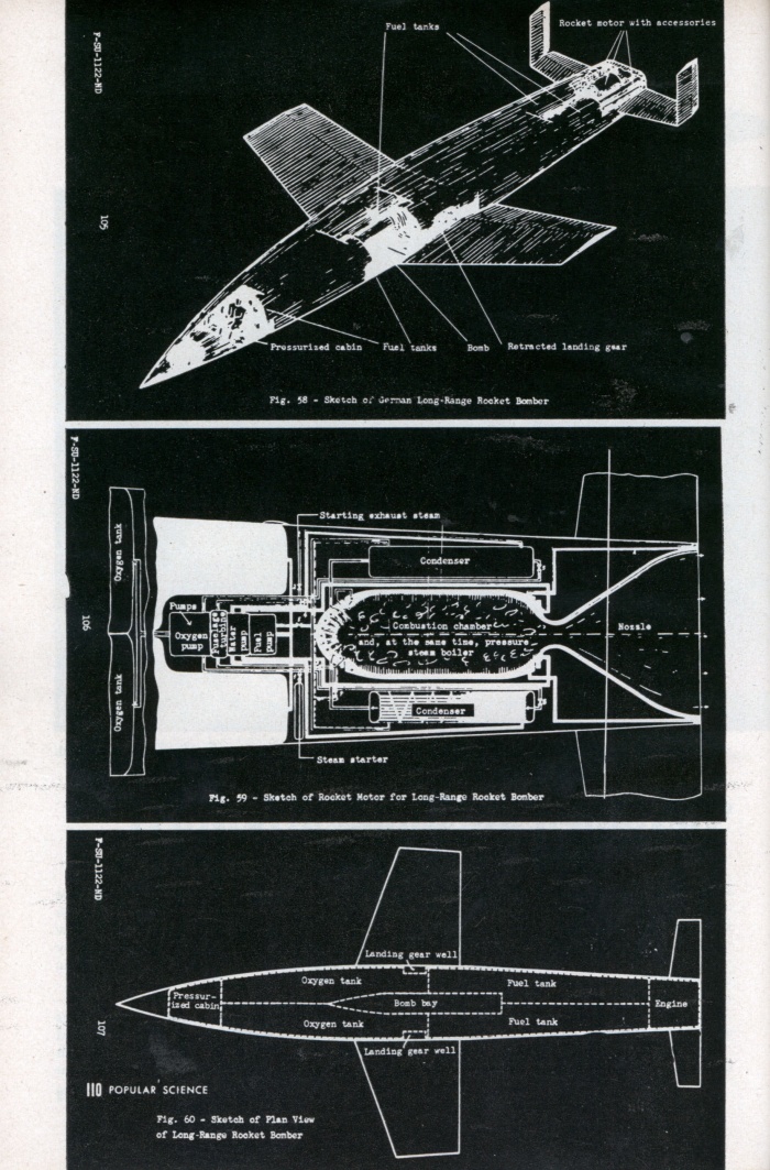 
	Transatlantic Roller Coaster Designed to Bomb U.S.A (3/4)
	
	Hitler’s blueprints found; mighty winged missiles were to be used in 1946
	
	WHEN the Allied invasion upset the Nazis’ plans, they had a supersonic, 3,000-mile-range rocket in the works. Already in the blueprint stage was its successor â€”a true rocket bomber of equal speed and range. Actual sketches and plans for it are shown on page 110.
	
	Rocket projects were Hitler’s equivalent of America’s Manhattan District Project. Blueprints for atomic bombs are still tightly guarded secrets, but the Nazis’ detailed plans for push-button, transoceanic war have now been exposed. They are a clue to developments that may reasonably be expected if there is another war.
	
	If the invasion of Europe had been delayed six months, German robot missiles and piloted rocket bombers would have been hurtling across the Atlantic. Rocket bombing of New York was scheduled for early 1946.
	
	In 1943 Germany’s top scientists were drafted for work on the A series of guided and piloted rockets. The first three of these rockets were designed for basic research in aerodynamics, airframes and propulsion. The first “commercial” model was the A-4, better known to us as the V-2, which made its devastating debut on British soil on September 8, 1944.
	
	The A-4 was a product of the A series far enough advanced to market death while Hitler’s scientists developed deadlier and more far-reaching missiles. Next came the A-5, which was only one-half the size of the A-4. It was used for experiments in new control mechanisms. This was followed by the A-6, designed for tests at supersonic speeds.
	
	But range was what the Nazis wantedâ€” range to reach the United States. And wings would have given it to them. Wings would permit a rocket, after achieving maximum speed and altitude, to skim and skip between the rarefied air of the ionosphere and the heavier air of the atmosphere. The experimental model was the A-7, a winged version of the small A-5; then the A-4 (V-2) sprouted wings to become the A-8, followed by the A-9, which used acid instead of oxygen as an oxidizer. The A-9’s fuel pumps were driven by a turbine using hydrogen peroxide and calcium permanganate.
	
	Booster for Altitude
	
	Next problem was to get the A-9 up into the ionosphere for the start of its roller-coaster journey across the Atlantic. Its own fuel supply was insufficient. The answer was the A-10, a 190,000-pound booster rocket, of which 140,000 pounds way to have been fuel. This booster was to have carried the A-9 up into the ionosphere at 2,450 miles an hour. When the fuel was exhausted, the booster could be released and the A-9 rocket motor would take over, increasing the missile’s speed to 5,870 miles an hour.
	
	Hitler’s scientists, with typical German thoroughness, tried everything. They designed some 138 missiles of various types. For power plants they used reciprocating engines with jet exhaust, gas turbines, turbojets, ramjets and pure rockets. In fuels they experimented with nitric acid and mixtures of xylidines and amine compounds; others included gaseous oxygen and powdered coal for a coal ramjet.
	
	Control Systems Galore
	
	In the field of controls they branched out from the early method of direct wire control from a “mother” plane to the use of radio, radar, continuous wave, acoustics, infrared, light beams and magnetics. One missile had a television set in the nose. Turned on about 2-1/2 miles from the target, it enabled controllers at the home base to direct the rocket visually at a specific building or installation, such as an ammunition dump.
	
	One control device refused to be controlled. In this case the missile was supposed to follow a beam of energy from a radar unit, which aimed it at an enemy target. In a test firing, however, the missile reversed itself in flight and followed the beam for a direct hit on the control station. After that the Nazi scientists favored “homing” or “seeking” devices sensitive to heat or sound.
	
	The Nazis had other troubles, too. They were behind us in certain essential research, such as nuclear energy for warheads and alloys that would resist the terrific heat developed by rocket-powered engines. The acids they used had a tendency to corrode tanks and pipes; explosions on the ground were frequent and the fatalities high. But still there is no doubt that Hitler’s scientists were 10 years ahead of us in “pushbutton” warfare.
	
	Although the A-9-plus-A-10 combination was the last word in the A series of long-range missiles, all design studies and computations had been made for the next stepâ€” the true rocket bomber. Equipped with landing gear and a bomb bay, it would have been able to drop its bombs and alight after its transoceanic trip. With a liquid-fuel engine weighing 2-1/2 tons and developing a thrust of 200,000 pounds, it was to have spanned the Atlantic from Germany to New York in 40 minutes.
	
	Only time prevented Hitler from realizing a boast made in 1944 after watching early firing trials of his “secret weapons”:
	
	“. . . These are not the product of dreamers . . . and the whole world will soon feel their effect.”
	
	Source: http://blog.modernmechanix.com/2006/12/20/transatlantic-roller-coaster-designed-to-bomb-usa/