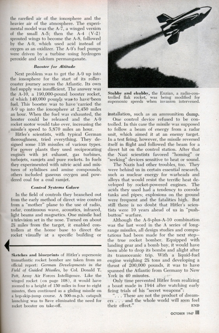 
	Transatlantic Roller Coaster Designed to Bomb U.S.A (4/4)
	
	Hitler’s blueprints found; mighty winged missiles were to be used in 1946
	
	WHEN the Allied invasion upset the Nazis’ plans, they had a supersonic, 3,000-mile-range rocket in the works. Already in the blueprint stage was its successor â€”a true rocket bomber of equal speed and range. Actual sketches and plans for it are shown on page 110.
	
	Rocket projects were Hitler’s equivalent of America’s Manhattan District Project. Blueprints for atomic bombs are still tightly guarded secrets, but the Nazis’ detailed plans for push-button, transoceanic war have now been exposed. They are a clue to developments that may reasonably be expected if there is another war.
	
	If the invasion of Europe had been delayed six months, German robot missiles and piloted rocket bombers would have been hurtling across the Atlantic. Rocket bombing of New York was scheduled for early 1946.
	
	In 1943 Germany’s top scientists were drafted for work on the A series of guided and piloted rockets. The first three of these rockets were designed for basic research in aerodynamics, airframes and propulsion. The first “commercial” model was the A-4, better known to us as the V-2, which made its devastating debut on British soil on September 8, 1944.
	
	The A-4 was a product of the A series far enough advanced to market death while Hitler’s scientists developed deadlier and more far-reaching missiles. Next came the A-5, which was only one-half the size of the A-4. It was used for experiments in new control mechanisms. This was followed by the A-6, designed for tests at supersonic speeds.
	
	But range was what the Nazis wantedâ€” range to reach the United States. And wings would have given it to them. Wings would permit a rocket, after achieving maximum speed and altitude, to skim and skip between the rarefied air of the ionosphere and the heavier air of the atmosphere. The experimental model was the A-7, a winged version of the small A-5; then the A-4 (V-2) sprouted wings to become the A-8, followed by the A-9, which used acid instead of oxygen as an oxidizer. The A-9’s fuel pumps were driven by a turbine using hydrogen peroxide and calcium permanganate.
	
	Booster for Altitude
	
	Next problem was to get the A-9 up into the ionosphere for the start of its roller-coaster journey across the Atlantic. Its own fuel supply was insufficient. The answer was the A-10, a 190,000-pound booster rocket, of which 140,000 pounds way to have been fuel. This booster was to have carried the A-9 up into the ionosphere at 2,450 miles an hour. When the fuel was exhausted, the booster could be released and the A-9 rocket motor would take over, increasing the missile’s speed to 5,870 miles an hour.
	
	Hitler’s scientists, with typical German thoroughness, tried everything. They designed some 138 missiles of various types. For power plants they used reciprocating engines with jet exhaust, gas turbines, turbojets, ramjets and pure rockets. In fuels they experimented with nitric acid and mixtures of xylidines and amine compounds; others included gaseous oxygen and powdered coal for a coal ramjet.
	
	Control Systems Galore
	
	In the field of controls they branched out from the early method of direct wire control from a “mother” plane to the use of radio, radar, continuous wave, acoustics, infrared, light beams and magnetics. One missile had a television set in the nose. Turned on about 2-1/2 miles from the target, it enabled controllers at the home base to direct the rocket visually at a specific building or installation, such as an ammunition dump.
	
	One control device refused to be controlled. In this case the missile was supposed to follow a beam of energy from a radar unit, which aimed it at an enemy target. In a test firing, however, the missile reversed itself in flight and followed the beam for a direct hit on the control station. After that the Nazi scientists favored “homing” or “seeking” devices sensitive to heat or sound.
	
	The Nazis had other troubles, too. They were behind us in certain essential research, such as nuclear energy for warheads and alloys that would resist the terrific heat developed by rocket-powered engines. The acids they used had a tendency to corrode tanks and pipes; explosions on the ground were frequent and the fatalities high. But still there is no doubt that Hitler’s scientists were 10 years ahead of us in “pushbutton” warfare.
	
	Although the A-9-plus-A-10 combination was the last word in the A series of long-range missiles, all design studies and computations had been made for the next stepâ€” the true rocket bomber. Equipped with landing gear and a bomb bay, it would have been able to drop its bombs and alight after its transoceanic trip. With a liquid-fuel engine weighing 2-1/2 tons and developing a thrust of 200,000 pounds, it was to have spanned the Atlantic from Germany to New York in 40 minutes.
	
	Only time prevented Hitler from realizing a boast made in 1944 after watching early firing trials of his “secret weapons”:
	
	“. . . These are not the product of dreamers . . . and the whole world will soon feel their effect.”
	
	Source: http://blog.modernmechanix.com/2006/12/20/transatlantic-roller-coaster-designed-to-bomb-usa/